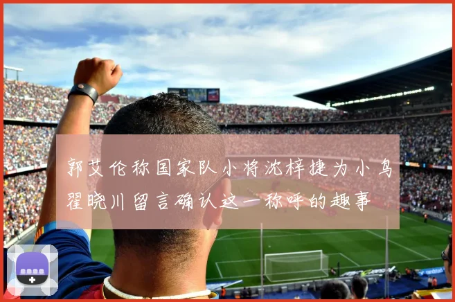 郭艾伦称国家队小将沈梓捷为小鸟翟晓川留言确认这一称呼的趣事