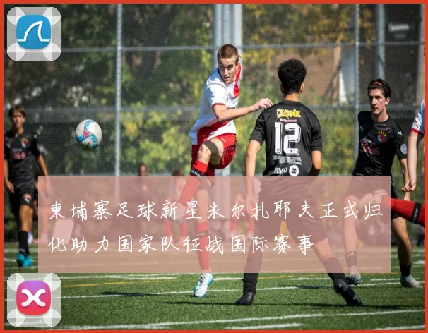 柬埔寨足球新星米尔扎耶夫正式归化助力国家队征战国际赛事