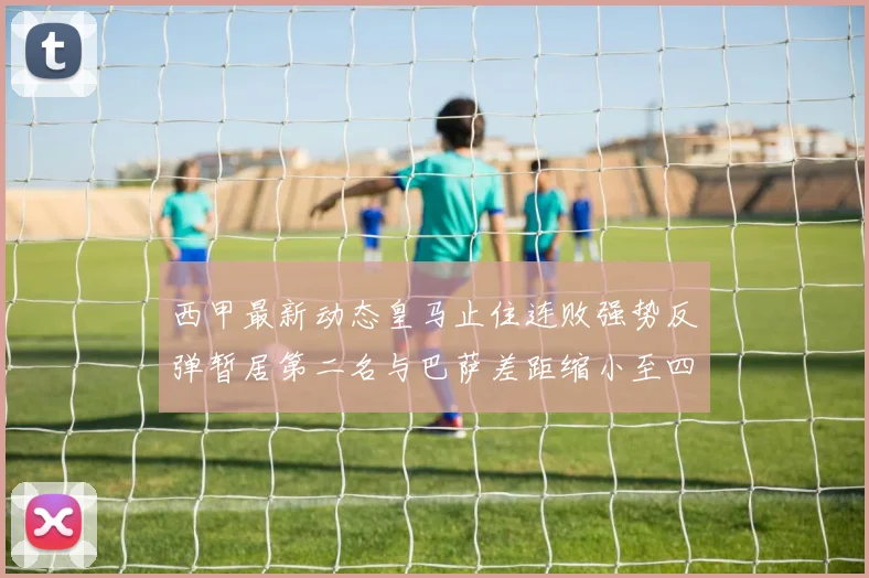 西甲最新动态皇马止住连败强势反弹暂居第二名与巴萨差距缩小至四分