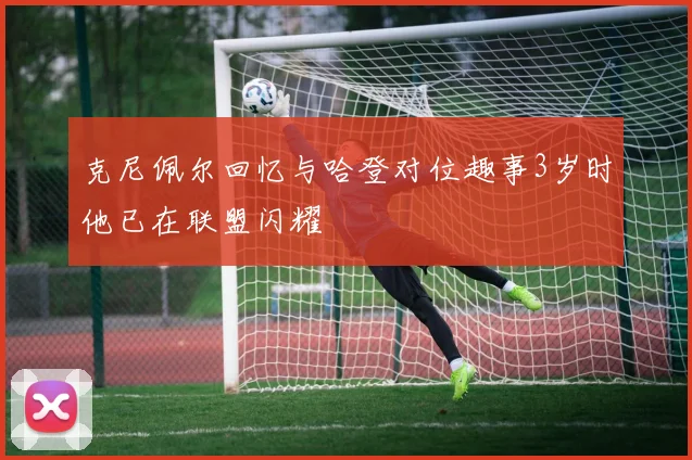 克尼佩尔回忆与哈登对位趣事3岁时他已在联盟闪耀