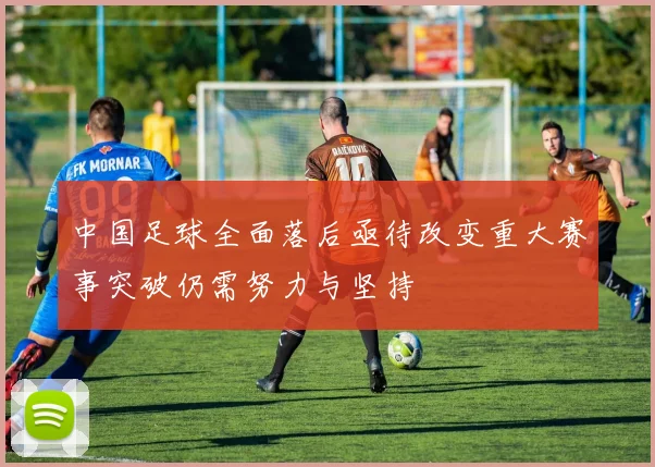 中国足球全面落后亟待改变重大赛事突破仍需努力与坚持