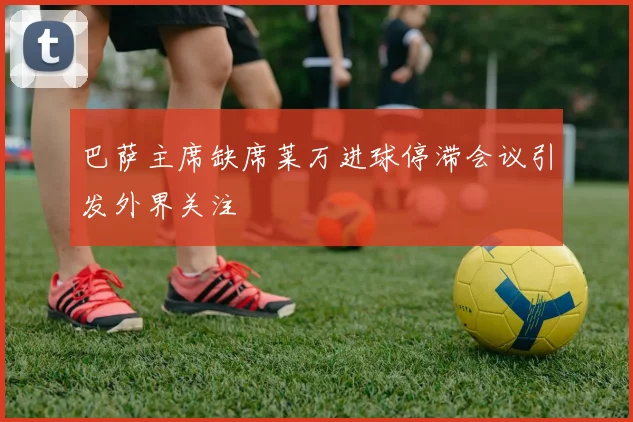 巴萨主席缺席莱万进球停滞会议引发外界关注