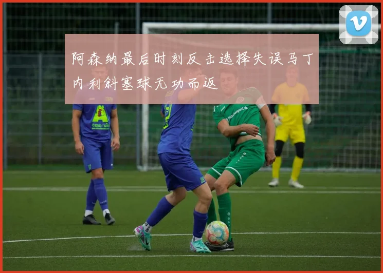 阿森纳最后时刻反击选择失误马丁内利斜塞球无功而返