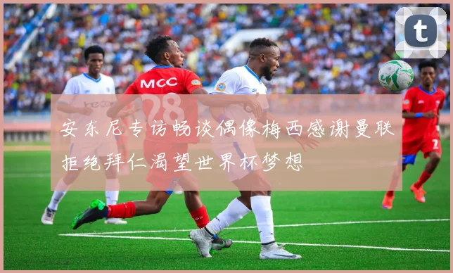 安东尼专访畅谈偶像梅西感谢曼联拒绝拜仁渴望世界杯梦想