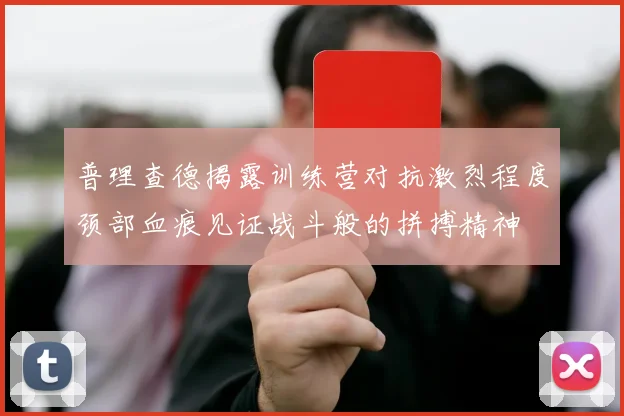 普理查德揭露训练营对抗激烈程度颈部血痕见证战斗般的拼搏精神