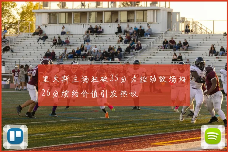里夫斯主场狂砍35分力挫劲敌场均26分续约价值引发热议