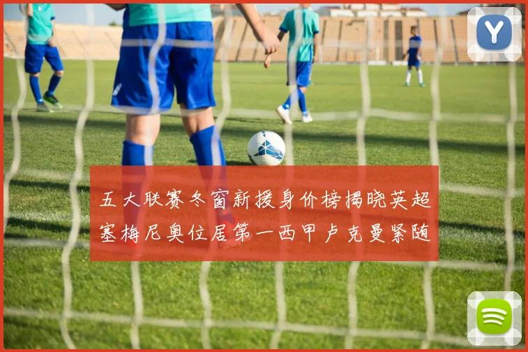 五大联赛冬窗新援身价榜揭晓英超塞梅尼奥位居第一西甲卢克曼紧随其后