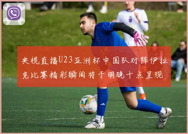 央视直播U23亚洲杯中国队对阵伊拉克比赛精彩瞬间将于明晚十点呈现
