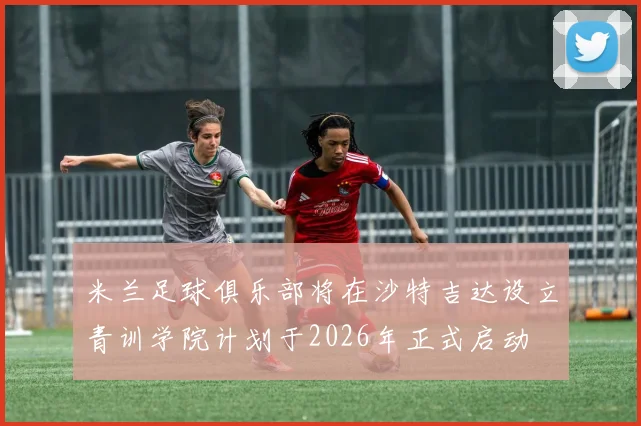 米兰足球俱乐部将在沙特吉达设立青训学院计划于2026年正式启动