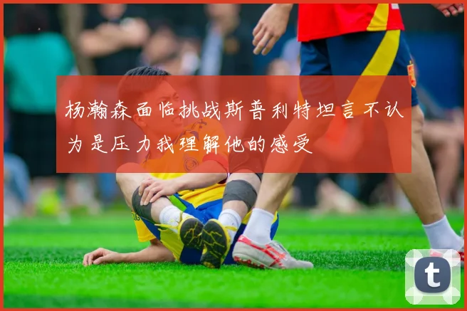 杨瀚森面临挑战斯普利特坦言不认为是压力我理解他的感受