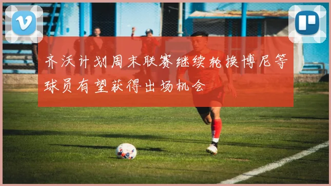 齐沃计划周末联赛继续轮换博尼等球员有望获得出场机会