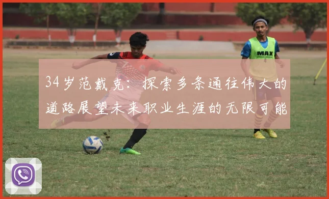 34岁范戴克：探索多条通往伟大的道路展望未来职业生涯的无限可能