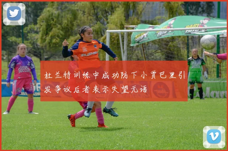 杜兰特训练中成功防下小贾巴里引发争议后者表示失望无语