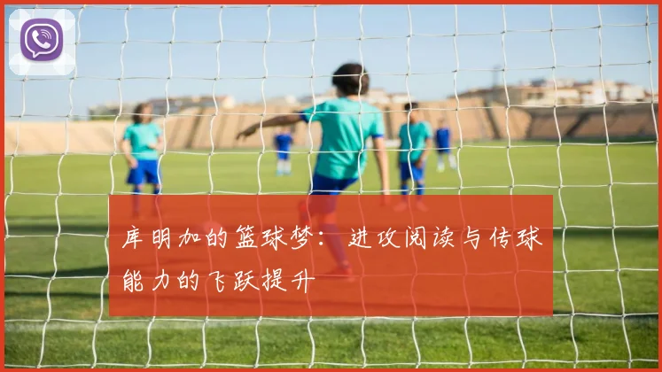库明加的篮球梦：进攻阅读与传球能力的飞跃提升