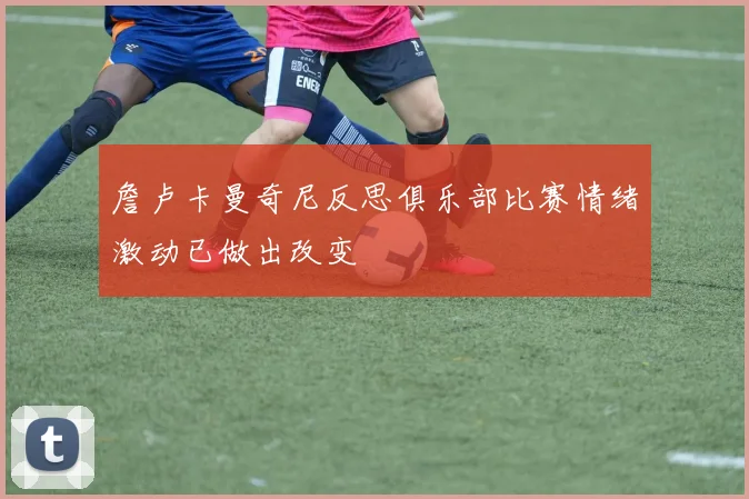 詹卢卡曼奇尼反思俱乐部比赛情绪激动已做出改变