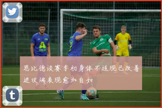 恩比德谈赛季初身体不适现已改善进攻端表现愈加自如