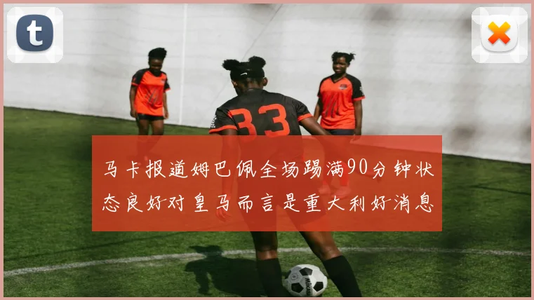 马卡报道姆巴佩全场踢满90分钟状态良好对皇马而言是重大利好消息