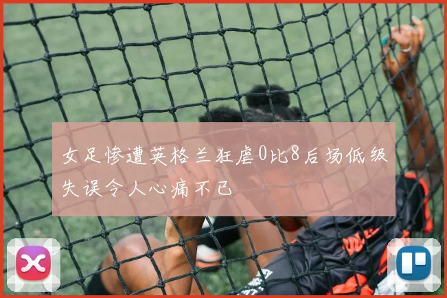 女足惨遭英格兰狂虐0比8后场低级失误令人心痛不已