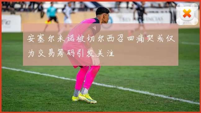 安塞尔米诺被切尔西召回痛哭或仅为交易筹码引发关注