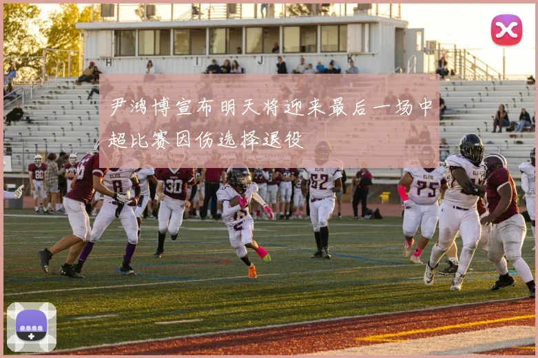 尹鸿博宣布明天将迎来最后一场中超比赛因伤选择退役