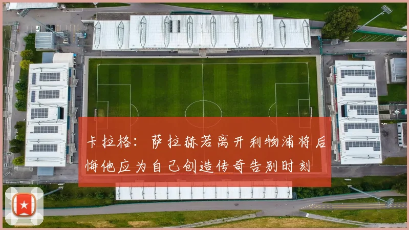 卡拉格：萨拉赫若离开利物浦将后悔他应为自己创造传奇告别时刻