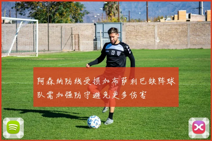 阿森纳防线受损加布萨利巴缺阵球队需加强防守避免更多伤害