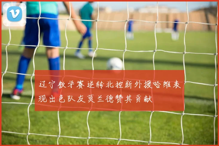 辽宁教学赛逆转北控新外援哈维表现出色队友莫兰德赞其贡献
