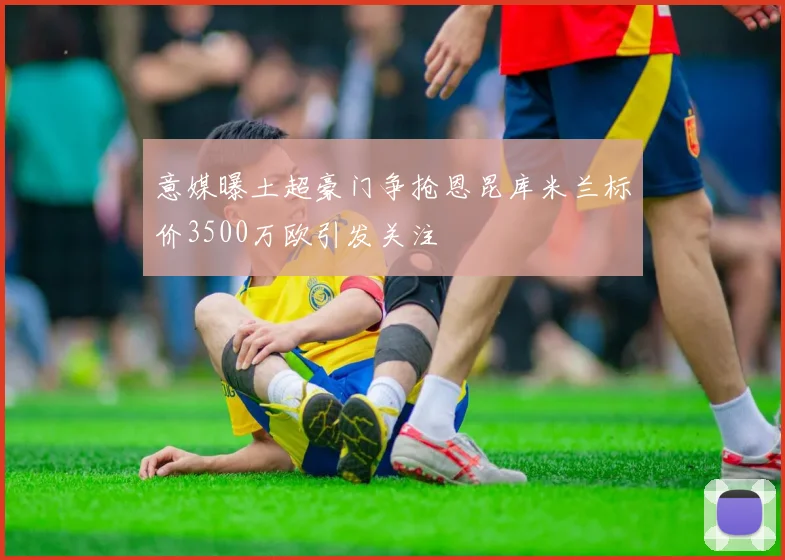意媒曝土超豪门争抢恩昆库米兰标价3500万欧引发关注