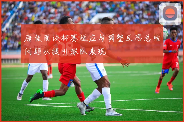 唐佳丽谈杯赛适应与调整反思总结问题以提升球队表现