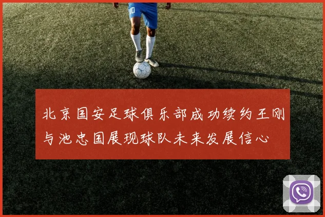 北京国安足球俱乐部成功续约王刚与池忠国展现球队未来发展信心