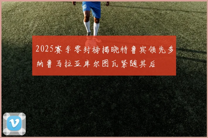 2025赛季零封榜揭晓特鲁宾领先多纳鲁马拉亚库尔图瓦紧随其后