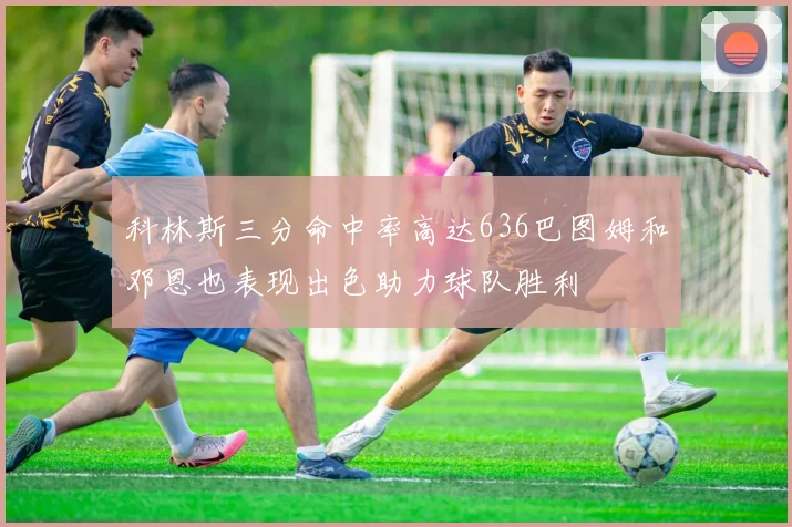 科林斯三分命中率高达636巴图姆和邓恩也表现出色助力球队胜利