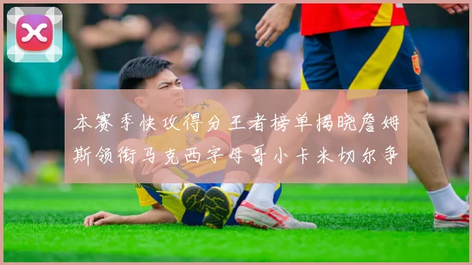 本赛季快攻得分王者榜单揭晓詹姆斯领衔马克西字母哥小卡米切尔争辉