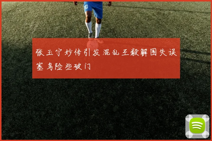张玉宁妙传引发混乱王毅解围失误塞鸟险些破门