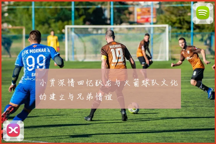 小贾深情回忆狄龙与火箭球队文化的建立与兄弟情谊