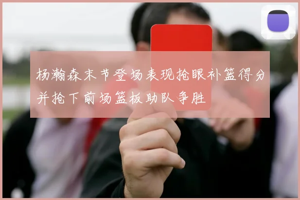 杨瀚森末节登场表现抢眼补篮得分并抢下前场篮板助队争胜