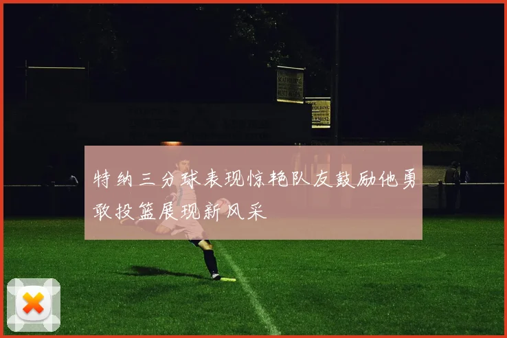 特纳三分球表现惊艳队友鼓励他勇敢投篮展现新风采