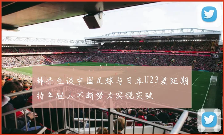 韩乔生谈中国足球与日本U23差距期待年轻人不断努力实现突破