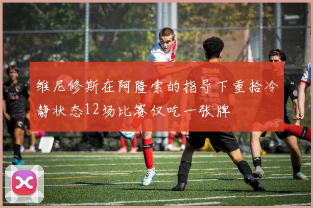 维尼修斯在阿隆索的指导下重拾冷静状态12场比赛仅吃一张牌