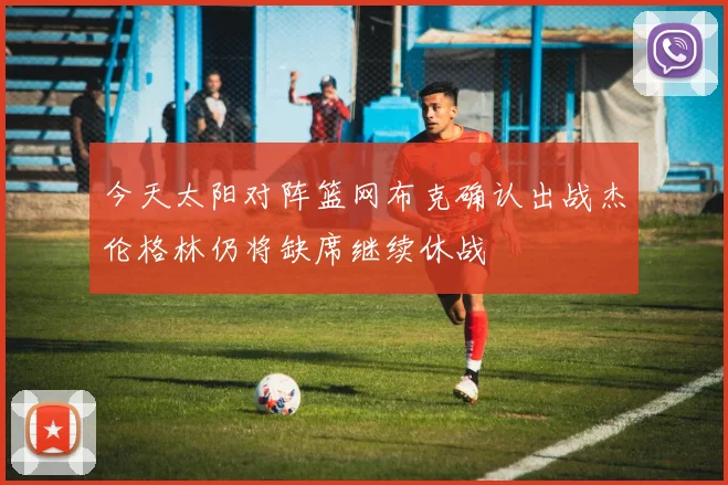 今天太阳对阵篮网布克确认出战杰伦格林仍将缺席继续休战