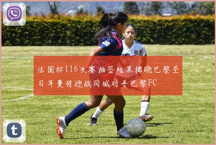 法国杯116决赛抽签结果揭晓巴黎圣日耳曼将迎战同城对手巴黎FC