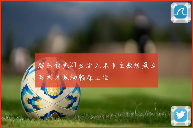 球队领先21分进入末节主教练最后时刻才派杨瀚森上场